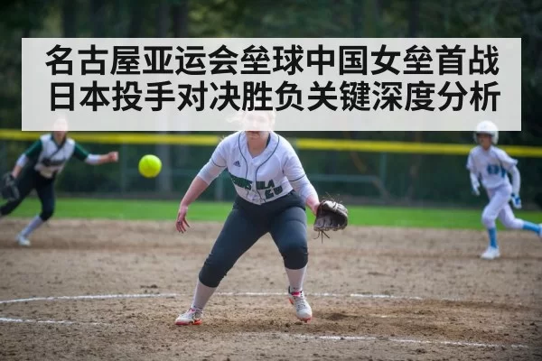 名古屋亚运会垒球中国女垒首战日本投手对决胜负关键深度分析